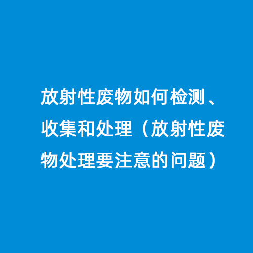 放射性廢物如何檢測、收集和處理（放射性廢物處理要注意的問題）